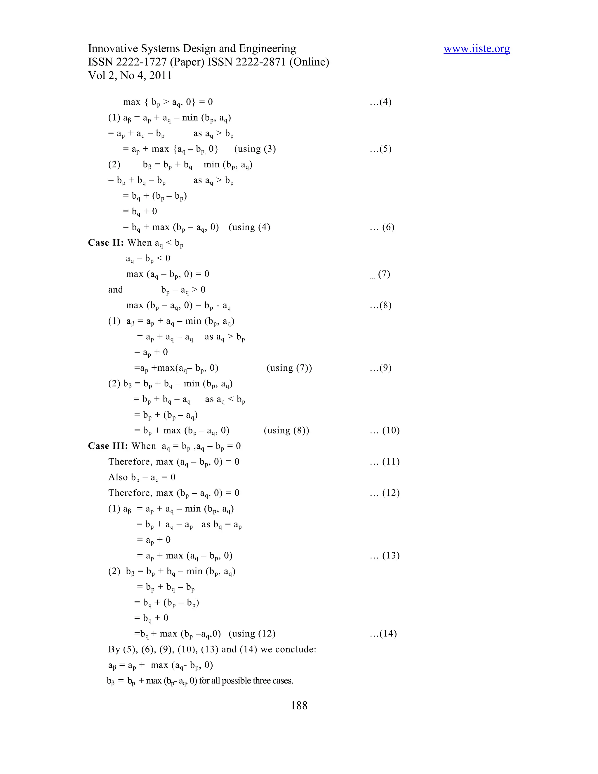 Innovative Systems Design and Engineering                                       www.iiste.org
ISSN 2222-1727 (Paper) ISSN 2222-2871 (Online)
Vol 2, No 4, 2011

           max { b p > a q , 0} = 0                                   …(4)
     (1) a β = a p + a q – min (b p , a q )
     = ap + a q – bp              as a q > b p
           = a p + max {a q – b p, 0}            (using (3)           …(5)
     (2)         b β = b p + b q – min (b p , a q )
     = bp + bq – bp               as a q > b p
           = b q + (b p – b p )
           = bq + 0
           = b q + max (b p – a q , 0)      (using (4)                … (6)
Case II: When a q < b p
           aq – b p < 0
           max (a q – b p , 0) = 0                                    …   (7)
     and              bp – aq > 0
           max (b p – a q , 0) = b p - a q                            …(8)
     (1) a β = a p + a q – min (b p , a q )
               = ap + aq – aq        as a q > b p
              = ap + 0
              =a p +max(a q – b p , 0)                  (using (7))   …(9)
     (2) b β = b p + b q – min (b p , a q )
              = bp + bq – aq         as a q < b p
              = b p + (b p – a q )
              = b p + max (b p – a q , 0)               (using (8))   … (10)
Case III: When a q = b p ,a q – b p = 0
     Therefore, max (a q – b p , 0) = 0                               … (11)
     Also b p – a q = 0
     Therefore, max (b p – a q , 0) = 0                               … (12)
     (1) a β = a p + a q – min (b p , a q )
               = b p + a q – a p as b q = a p
               = ap + 0
               = a p + max (a q – b p , 0)                            … (13)
     (2) b β = b p + b q – min (b p , a q )
               = bp + bq – bp
              = b q + (b p – b p )
              = bq + 0
              =b q + max (b p –a q ,0) (using (12)                    …(14)
     By (5), (6), (9), (10), (13) and (14) we conclude:
     a β = a p + max (a q - b p , 0)
    bβ = bp + max (bp- aq, 0) for all possible three cases.

                                                              188
 