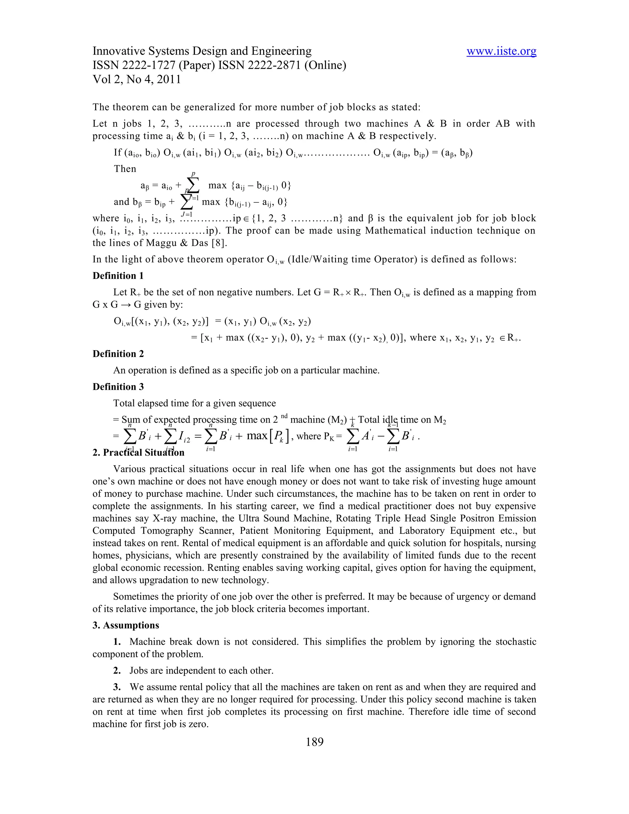 Innovative Systems Design and Engineering                                                                             www.iiste.org
ISSN 2222-1727 (Paper) ISSN 2222-2871 (Online)
Vol 2, No 4, 2011

The theorem can be generalized for more number of job blocks as stated:
Let n jobs 1, 2, 3, ………..n are processed through two machines A & B in order AB with
processing time a i & b i (i = 1, 2, 3, ……..n) on machine A & B respectively.
     If (a io , b io ) O i,w (ai 1 , bi 1 ) O i,w (ai 2 , bi 2 ) O i,w ………………. O i,w (a ip , b ip ) = (a β , b β )
     Then                            p
                a β = a io +  max {a
                                 p                 ij   – b i(j-1) 0}
     and b β = b ip       +  max {b
                                  J 1
                                                 i(j-1)   – a ij , 0}
                                J 1
where i 0 , i 1 , i 2 , i 3 , ……………ip  {1, 2, 3 …………n} and β is the equivalent job for job b lock
(i 0 , i 1 , i 2 , i 3 , ……………ip). The proof can be made using Mathematical induction technique on
the lines of Maggu & Das [8].
In the light of above theorem operator O i,w (Idle/Waiting time Operator) is defined as follows:
Definition 1
    Let R+ be the set of non negative numbers. Let G = R +  R+. Then Oi,w is defined as a mapping from
G x G → G given by:
     O i,w [(x 1 , y 1 ), (x 2 , y 2 )] = (x 1 , y 1 ) O i,w (x 2 , y 2 )
                                     = [x 1 + max ((x 2 - y 1 ), 0), y 2 + max ((y 1 - x 2 ) , 0)], where x 1 , x 2 , y 1 , y 2  R + .
Definition 2
     An operation is defined as a specific job on a particular machine.
Definition 3
     Total elapsed time for a given sequence
     = Sum of expected processing time on 2 nd machine (M2) + Total idle time on M2
        n        n        n                                 k         k 1
     =   B  I '
                     i          i2       B ' i  max  Pk  , where PK =          A B'
                                                                                              i
                                                                                                         '
                                                                                                             i   .
         i 1            i 1            i 1                                      i 1           i 1
2. Practical Situation
     Various practical situations occur in real life when one has got the assignments but does not have
one’s own machine or does not have enough money or does not want to take risk of investing huge amount
of money to purchase machine. Under such circumstances, the machine has to be taken on rent in order to
complete the assignments. In his starting career, we find a medical practitioner does not buy expensive
machines say X-ray machine, the Ultra Sound Machine, Rotating Triple Head Single Positron Emission
Computed Tomography Scanner, Patient Monitoring Equipment, and Laboratory Equipment etc., but
instead takes on rent. Rental of medical equipment is an affordable and quick solution for hospitals, nursing
homes, physicians, which are presently constrained by the availability of limited funds due to the recent
global economic recession. Renting enables saving working capital, gives option for having the equipment,
and allows upgradation to new technology.
      Sometimes the priority of one job over the other is preferred. It may be because of urgency or demand
of its relative importance, the job block criteria becomes important.
3. Assumptions
    1. Machine break down is not considered. This simplifies the problem by ignoring the stochastic
component of the problem.
     2. Jobs are independent to each other.
     3. We assume rental policy that all the machines are taken on rent as and when they are required and
are returned as when they are no longer required for processing. Under this policy second machine is taken
on rent at time when first job completes its processing on first machine. Therefore idle time of second
machine for first job is zero.
                                                                        189
 