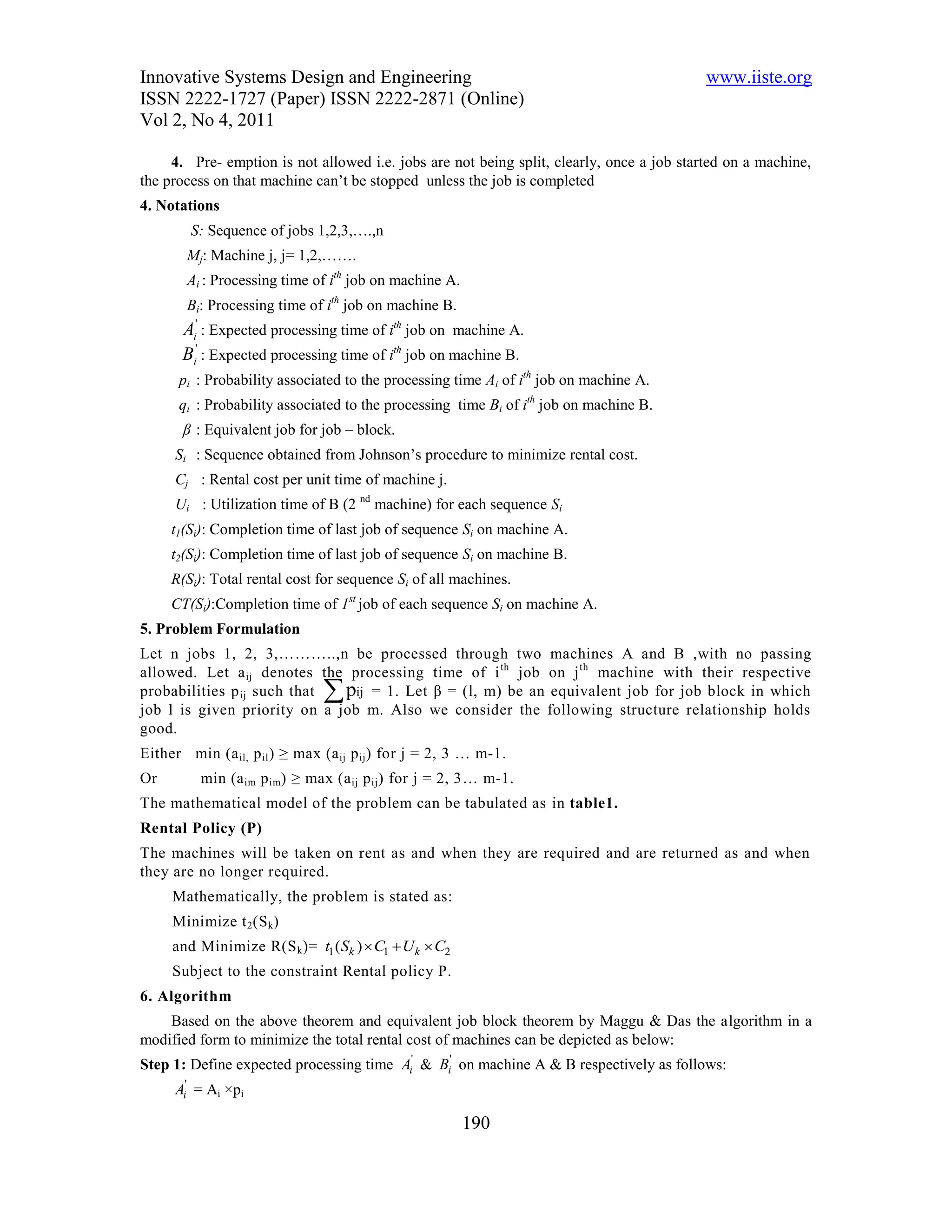Innovative Systems Design and Engineering                                                  www.iiste.org
ISSN 2222-1727 (Paper) ISSN 2222-2871 (Online)
Vol 2, No 4, 2011

     4. Pre- emption is not allowed i.e. jobs are not being split, clearly, once a job started on a machine,
the process on that machine can’t be stopped unless the job is completed
4. Notations
        S: Sequence of jobs 1,2,3,….,n
        Mj: Machine j, j= 1,2,…….
        Ai : Processing time of ith job on machine A.
        Bi: Processing time of ith job on machine B.
       Ai' : Expected processing time of ith job on machine A.
       Bi' : Expected processing time of ith job on machine B.
      pi : Probability associated to the processing time Ai of ith job on machine A.
      qi : Probability associated to the processing time Bi of ith job on machine B.
       β : Equivalent job for job – block.
      Si : Sequence obtained from Johnson’s procedure to minimize rental cost.
      Cj : Rental cost per unit time of machine j.
      Ui : Utilization time of B (2 nd machine) for each sequence Si
     t1(Si): Completion time of last job of sequence Si on machine A.
     t2(Si): Completion time of last job of sequence Si on machine B.
     R(Si): Total rental cost for sequence Si of all machines.
     CT(Si):Completion time of 1st job of each sequence Si on machine A.
5. Problem Formulation
Let n jobs 1, 2, 3,………..,n be processed through two machines A and B ,with no passing
allowed. Let a ij denotes the processing time of i th job on j th machine with their respective
probabilities p ij such that   
                              pij = 1. Let β = (l, m) be an equivalent job for job block in which
job l is given priority on a job m. Also we consider the following structure relationship holds
good.
Either min (a il, p il ) ≥ max (a ij p ij ) for j = 2, 3 … m-1.
Or        min (a im p im) ≥ max (a ij p ij ) for j = 2, 3… m-1.
The mathematical model of the problem can be tabulated as in table1.
Rental Policy (P)
The machines will be taken on rent as and when they are required and are returned as and when
they are no longer required.
     Mathematically, the problem is stated as:
     Minimize t 2 (S k)
     and Minimize R(S k )= t1 (Sk )  C1  U k  C2
     Subject to the constraint Rental policy P.
6. Algorithm
    Based on the above theorem and equivalent job block theorem by Maggu & Das the algorithm in a
modified form to minimize the total rental cost of machines can be depicted as below:
Step 1: Define expected processing time Ai' & Bi' on machine A & B respectively as follows:
      Ai' = Ai ×pi

                                                        190
 