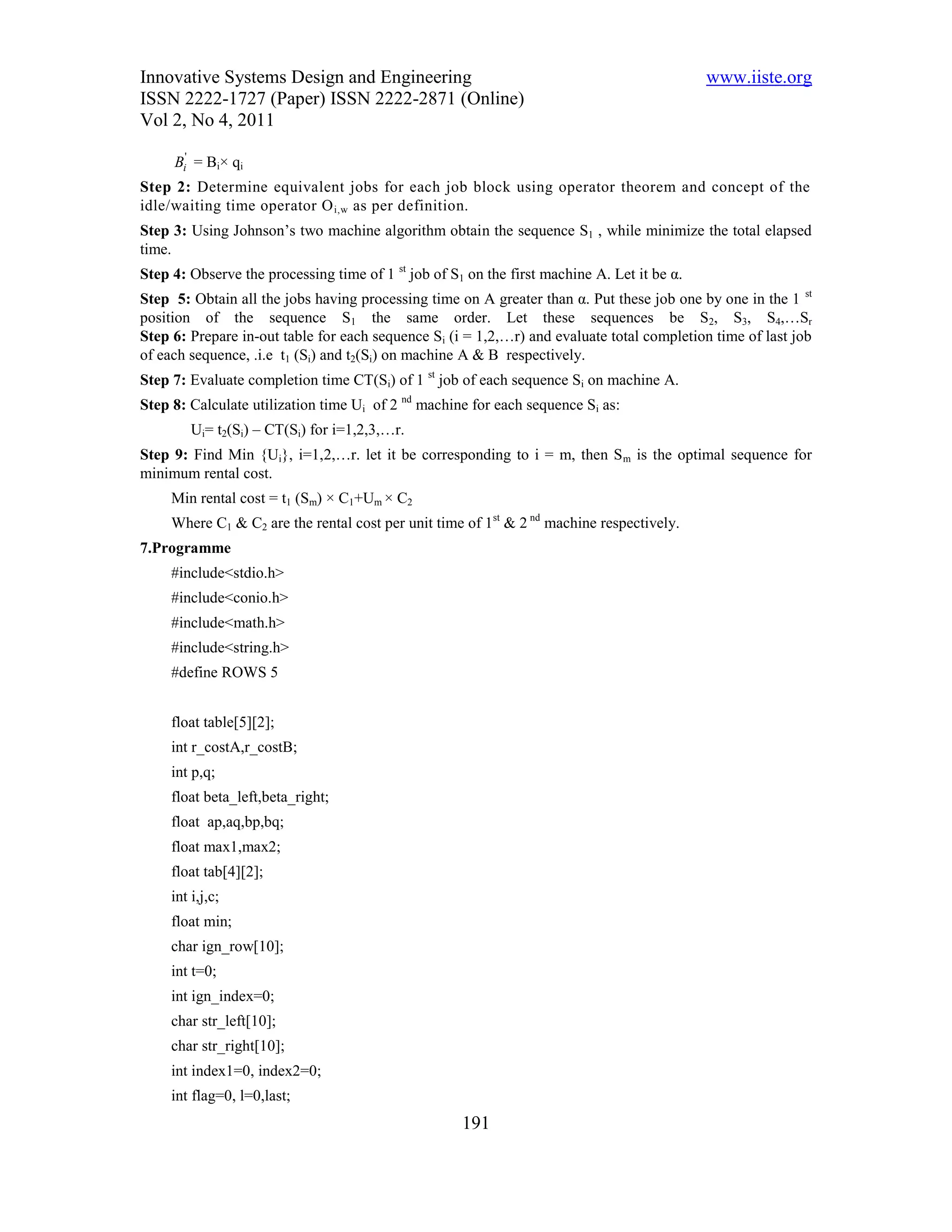 Innovative Systems Design and Engineering                                                    www.iiste.org
ISSN 2222-1727 (Paper) ISSN 2222-2871 (Online)
Vol 2, No 4, 2011

     Bi' = Bi× qi
Step 2: Determine equivalent jobs for each job block using operator theorem and concept of the
idle/waiting time operator O i,w as per definition.
Step 3: Using Johnson’s two machine algorithm obtain the sequence S1 , while minimize the total elapsed
time.
Step 4: Observe the processing time of 1 st job of S1 on the first machine A. Let it be α.
Step 5: Obtain all the jobs having processing time on A greater than α. Put these job one by one in the 1 st
position of the sequence S1 the same order. Let these sequences be S2, S3, S4,…Sr
Step 6: Prepare in-out table for each sequence Si (i = 1,2,…r) and evaluate total completion time of last job
of each sequence, .i.e t1 (Si) and t2(Si) on machine A & B respectively.
Step 7: Evaluate completion time CT(Si) of 1 st job of each sequence Si on machine A.
Step 8: Calculate utilization time Ui of 2 nd machine for each sequence Si as:
         Ui= t2(Si) – CT(Si) for i=1,2,3,…r.
Step 9: Find Min {Ui}, i=1,2,…r. let it be corresponding to i = m, then S m is the optimal sequence for
minimum rental cost.
     Min rental cost = t1 (Sm) × C1+Um × C2
     Where C1 & C2 are the rental cost per unit time of 1st & 2 nd machine respectively.
7.Programme
     #include<stdio.h>
     #include<conio.h>
     #include<math.h>
     #include<string.h>
     #define ROWS 5


     float table[5][2];
     int r_costA,r_costB;
     int p,q;
     float beta_left,beta_right;
     float ap,aq,bp,bq;
     float max1,max2;
     float tab[4][2];
     int i,j,c;
     float min;
     char ign_row[10];
     int t=0;
     int ign_index=0;
     char str_left[10];
     char str_right[10];
     int index1=0, index2=0;
     int flag=0, l=0,last;
                                                     191
 