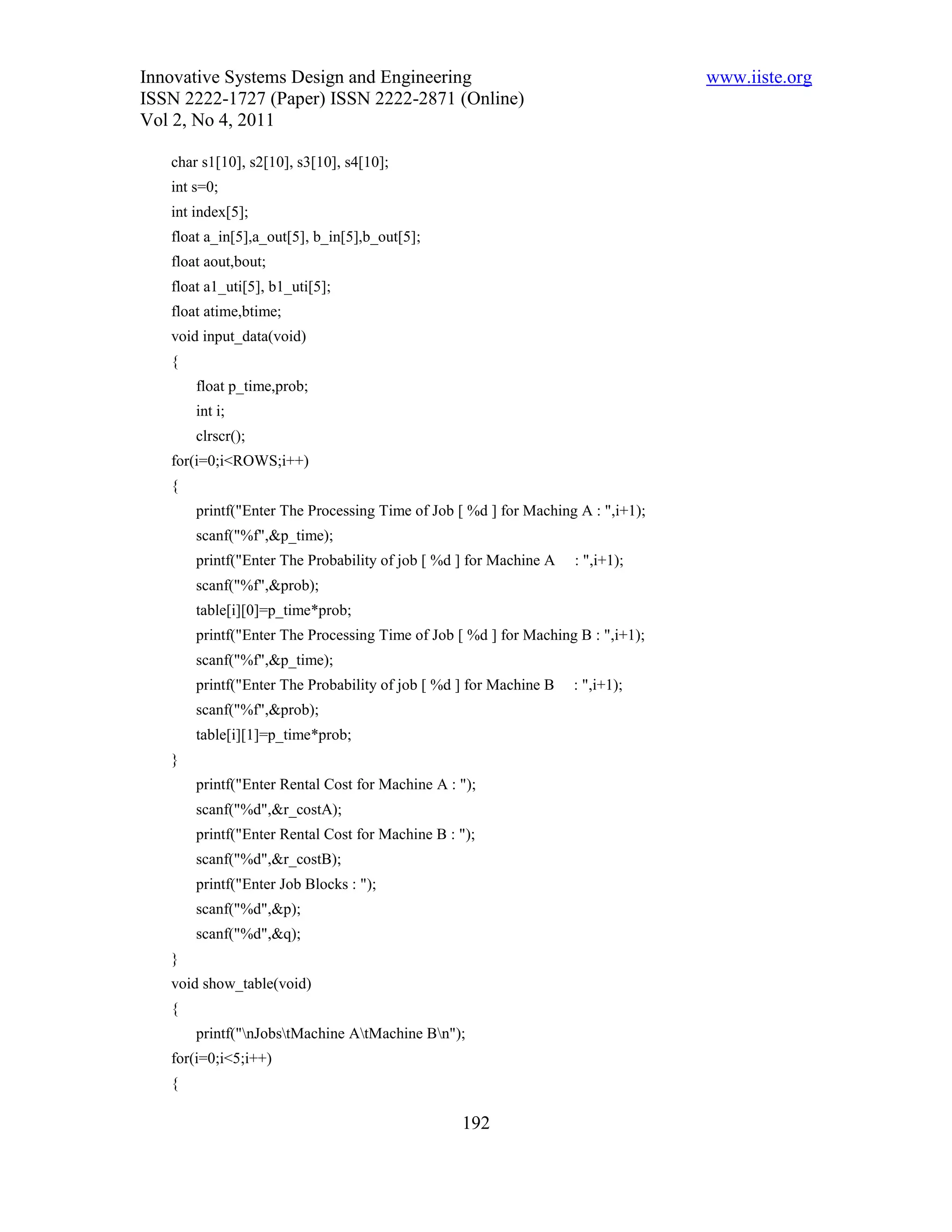 Innovative Systems Design and Engineering                                        www.iiste.org
ISSN 2222-1727 (Paper) ISSN 2222-2871 (Online)
Vol 2, No 4, 2011

   char s1[10], s2[10], s3[10], s4[10];
   int s=0;
   int index[5];
   float a_in[5],a_out[5], b_in[5],b_out[5];
   float aout,bout;
   float a1_uti[5], b1_uti[5];
   float atime,btime;
   void input_data(void)
   {
       float p_time,prob;
       int i;
       clrscr();
   for(i=0;i<ROWS;i++)
   {
       printf("Enter The Processing Time of Job [ %d ] for Maching A : ",i+1);
       scanf("%f",&p_time);
       printf("Enter The Probability of job [ %d ] for Machine A   : ",i+1);
       scanf("%f",&prob);
       table[i][0]=p_time*prob;
       printf("Enter The Processing Time of Job [ %d ] for Maching B : ",i+1);
       scanf("%f",&p_time);
       printf("Enter The Probability of job [ %d ] for Machine B   : ",i+1);
       scanf("%f",&prob);
       table[i][1]=p_time*prob;
   }
       printf("Enter Rental Cost for Machine A : ");
       scanf("%d",&r_costA);
       printf("Enter Rental Cost for Machine B : ");
       scanf("%d",&r_costB);
       printf("Enter Job Blocks : ");
       scanf("%d",&p);
       scanf("%d",&q);
   }
   void show_table(void)
   {
       printf("nJobstMachine AtMachine Bn");
   for(i=0;i<5;i++)
   {

                                                 192
 