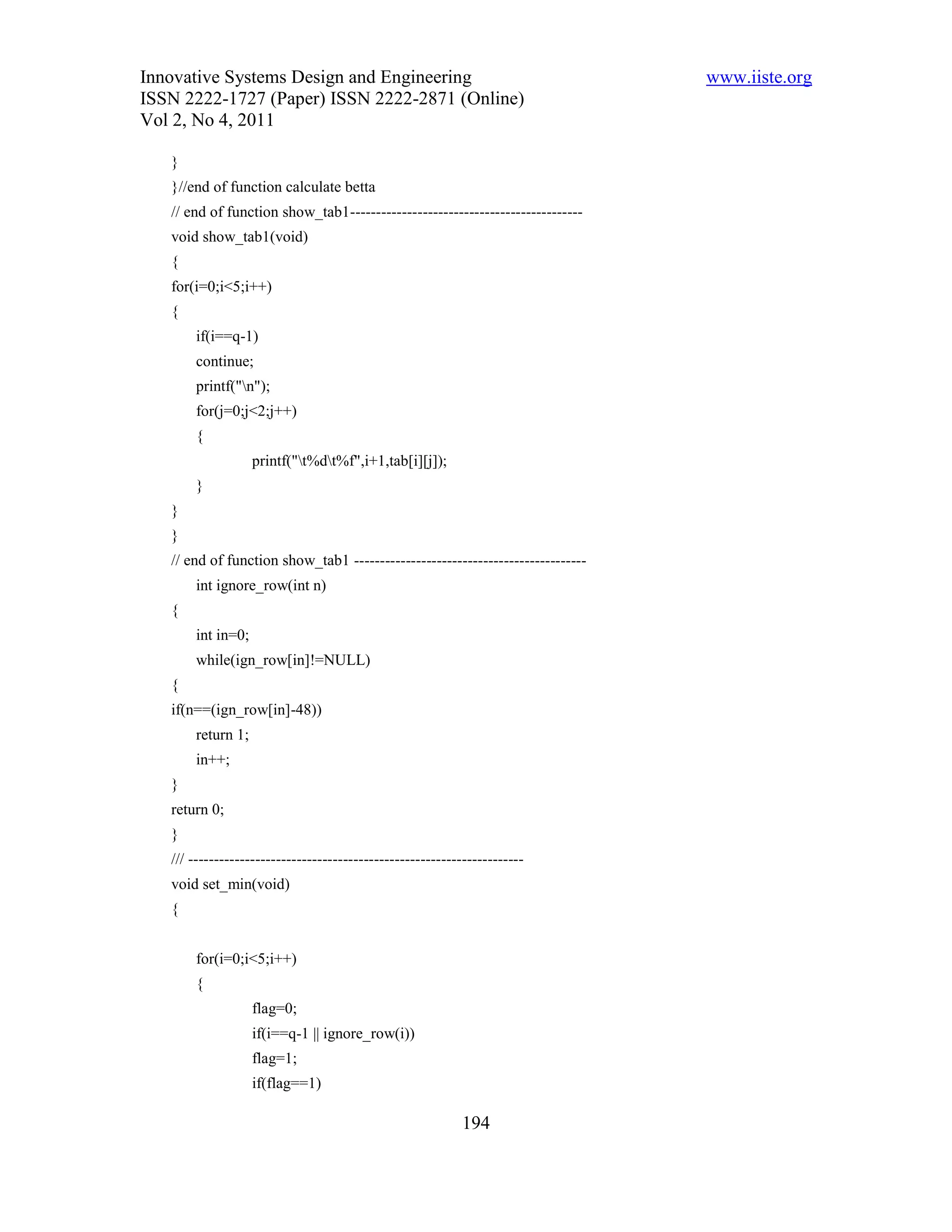 Innovative Systems Design and Engineering                                       www.iiste.org
ISSN 2222-1727 (Paper) ISSN 2222-2871 (Online)
Vol 2, No 4, 2011

   }
   }//end of function calculate betta
   // end of function show_tab1---------------------------------------------
   void show_tab1(void)
   {
   for(i=0;i<5;i++)
   {
       if(i==q-1)
       continue;
       printf("n");
       for(j=0;j<2;j++)
       {
                   printf("t%dt%f",i+1,tab[i][j]);
       }
   }
   }
   // end of function show_tab1 ---------------------------------------------
       int ignore_row(int n)
   {
       int in=0;
       while(ign_row[in]!=NULL)
   {
   if(n==(ign_row[in]-48))
       return 1;
       in++;
   }
   return 0;
   }
   /// -----------------------------------------------------------------
   void set_min(void)
   {


       for(i=0;i<5;i++)
       {
                   flag=0;
                   if(i==q-1 || ignore_row(i))
                   flag=1;
                   if(flag==1)

                                                           194
 