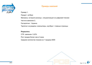 Примеры кампаний


       Пример 1.
       Продукт: нетбуки
       Магазины: интернет-розница , специализация на цифровой технике
       Частота кампании 3,
       Геотаргетинг : Украина
       Таргетинг на разделы: компьютеры, ноутбуки + главные страницы


       Результаты
       CTR кампании 0,32%
       Рост продаж более чем в 3 раза
       Среднее количество показов на 1 продажу 6000




2012                                                                    Стр. 11 / 14
 