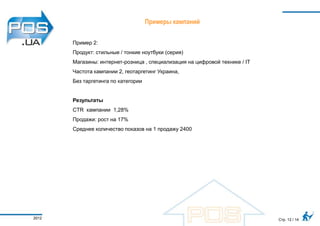 Примеры кампаний


       Пример 2:
       Продукт: стильные / тонкие ноутбуки (серия)
       Магазины: интернет-розница , специализация на цифровой технике / IT
       Частота кампании 2, геотаргетинг Украина,
       Без таргетинга по категории


       Результаты
       CTR кампании 1,28%
       Продажи: рост на 17%
       Среднее количество показов на 1 продажу 2400




2012                                                                         Стр. 12 / 14
 
