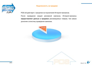 Нацеленность на продажи


       POS.UA действует с прицелом на покупателей Интернет-магазинов.

       После   проведения   каждой   рекламной    кампании,   Интернет-магазины
       предоставляют данные о продажах рекламируемых товаров, тем самым
       дополняя статистику проведения кампании.




2012                                                                              Стр. 4 / 14
 