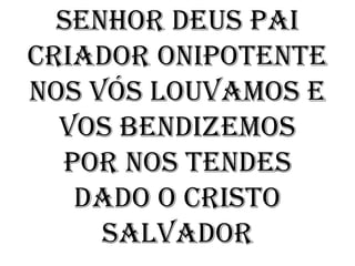 Senhor Deus Pai
criador onipotente
nos vós louvamos e
  vos bendizemos
  por nos tendes
   dado o Cristo
     Salvador
 