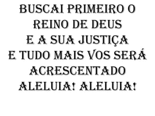 Buscai primeiro o
    Reino de Deus
   E a sua justiça
E tudo mais vos será
   acrescentado
  Aleluia! Aleluia!
 