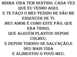Minha vida tem sentido, cada vez
        que eu venho aqui,
e te faço o meu pedido de não me
         esquecer de ti.
 Meu amor é como este pão, que
            era trigo,
   que alguém plantou depois
             colheu,
 e depois tornou-se salvação,e
          deu mais vida
     e alimentou o povo meu.
 