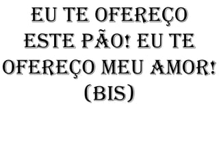 Eu te ofereço
  este pão! Eu te
ofereço meu amor!
        (bis)
 