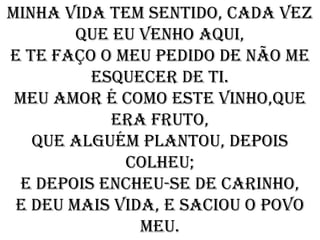 Minha vida tem sentido, cada vez
        que eu venho aqui,
e te faço o meu pedido de não me
         esquecer de ti.
 Meu amor é como este vinho,que
            era fruto,
   que alguém plantou, depois
             colheu;
 E depois encheu-se de carinho,
 e deu mais vida, e saciou o povo
               meu.
 