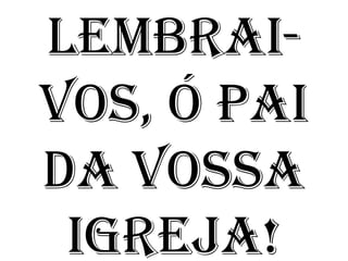 LEMBRAI-
VOS, Ó PAI
DA VOSSA
 IGREJA!
 