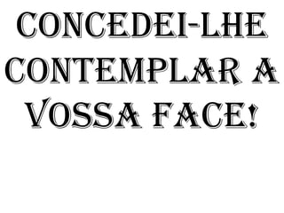 CONCEDEI-LHE
CONTEMPLAR A
 VOSSA FACE!
 