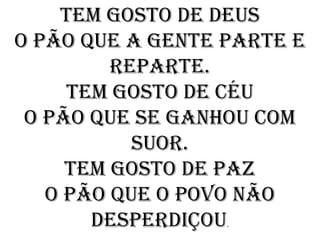 Tem gosto de deus
O pão que a gente parte e
         reparte.
     Tem gosto de céu
 O pão que se ganhou com
           suor.
     Tem gosto de paz
   O pão que o povo não
       desperdiçou.
 