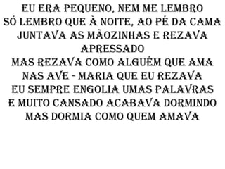Eu era pequeno, nem me lembro
Só lembro que à noite, ao pé da cama
   Juntava as mãozinhas e rezava
              apressado
 Mas rezava como alguém que ama
    Nas Ave - Maria que eu rezava
 Eu sempre engolia umas palavras
 E muito cansado acabava dormindo
     Mas dormia como quem amava
 