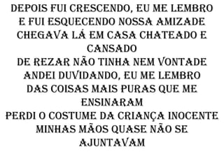 Depois fui crescendo, eu me lembro
  E fui esquecendo nossa amizade
  Chegava lá em casa chateado e
               cansado
  De rezar não tinha nem vontade
   Andei duvidando, eu me lembro
   Das coisas mais puras que me
              ensinaram
Perdi o costume da criança inocente
     Minhas mãos quase não se
             ajuntavam
 