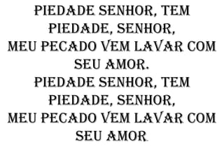 Piedade Senhor, tem
     piedade, senhor,
Meu pecado vem lavar com
        seu amor.
   Piedade Senhor, tem
     piedade, senhor,
Meu pecado vem lavar com
         seu amor
                .
 