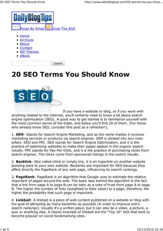 20 SEO Terms You Should Know                           http://www.dailyblogtips.com/20-seo-terms-you-shoul...




              Posts By Email      Grab The RSS

              Home
              Archives
              About
              Contact
              WP Themes
              eBook




         20 SEO Terms You Should Know




                                         If you have a website or blog, or if you work with
         anything related to the Internet, you’ll certainly need to know a bit about search
         engine optimization (SEO). A good way to get started is to familiarize yourself with
         the most common terms of the trade, and below you’ll find 20 of them. (For those
         who already know SEO, consider this post as a refresher!).

         1. SEM: Stands for Search Engine Marketing, and as the name implies it involves
         marketing services or products via search engines. SEM is divided into two main
         pillars: SEO and PPC. SEO stands for Search Engine Optimization, and it is the
         practice of optimizing websites to make their pages appear in the organic search
         results. PPC stands for Pay-Per-Click, and it is the practice of purchasing clicks from
         search engines. The clicks come from sponsored listings in the search results.

         2. Backlink: Also called inlink or simply link, it is an hyperlink on another website
         pointing back to your own website. Backlinks are important for SEO because they
         affect directly the PageRank of any web page, influencing its search rankings.

         3. PageRank: PageRank is an algorithm that Google uses to estimate the relative
         important of pages around the web. The basic idea behind the algorithm is the fact
         that a link from page A to page B can be seen as a vote of trust from page A to page
         B. The higher the number of links (weighted to their value) to a page, therefore, the
         higher the probability that such page is important.

         4. Linkbait: A linkbait is a piece of web content published on a website or blog with
         the goal of attracting as many backlinks as possible (in order to improve one’s
         search rankings). Usually it’s a written piece, but it can also be a video, a picture, a
         quiz or anything else. A classic example of linkbait are the “Top 10″ lists that tend to
         become popular on social bookmarking sites.



1 de 9                                                                                     22/12/2010 20:26
 