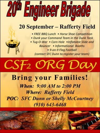 Bring your Families!
When: 9:00 AM to 2:00 PM
Where: Rafferty Field
POC: SFC Dunn or Shelly McCourtney
(910) 643-6468
20 September – Rafferty Field
• FREE BBQ Lunch • Horse Shoe Competition
• Dunk your Command Team in the Dunk Tank
• Tug-O-War • Corn Hole •Inflatable Slide and
Bouncer • Informational Booths
• 9-on-9 Flag Football
(contact SFC Dunn to register your team)
 
