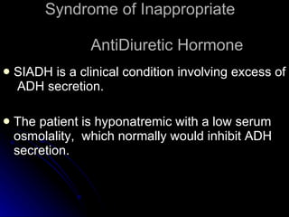 Syndrome of Inappropriate    AntiDiuretic Hormone SIADH is a clinical condition involving excess of  ADH secretion. The patient is hyponatremic with a low serum osmolality,  which normally would inhibit ADH secretion. 