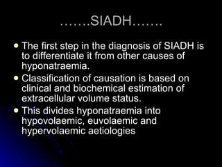 …… .SIADH……. The first step in the diagnosis of SIADH is to differentiate it from other causes of hyponatraemia. Classification of causation is based on clinical and biochemical estimation of extracellular volume status. This divides hyponatraemia into hypovolaemic, euvolaemic and hypervolaemic aetiologies  