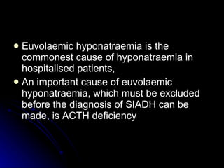 Euvolaemic hyponatraemia is the commonest cause of hyponatraemia in hospitalised patients, An important cause of euvolaemic hyponatraemia, which must be excluded before the diagnosis of SIADH can be made, is ACTH deficiency  