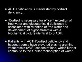 ACTH deficiency is manifested by cortisol deficiency. Cortisol is necessary for efficent excretion of free water and glucocorticoid deficiency is associated with retention of free water and development of hyponatraemia with a biochemical picture identical to SIADH.  Patients with ACTH/cortisol deficiency and hyponatraemia have elevated plasma arginine vasopressin (AVP) concentrations, which further contribute to the tubular reabsorption of water. 