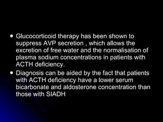 Glucocorticoid therapy has been shown to suppress AVP secretion , which allows the excretion of free water and the normalisation of plasma sodium concentrations in patients with ACTH deficiency.  Diagnosis can be aided by the fact that patients with ACTH deficiency have a lower serum bicarbonate and aldosterone concentration than those with SIADH  