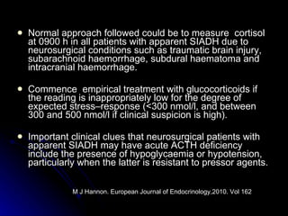 Normal approach followed could be to measure  cortisol at 0900 h in all patients with apparent SIADH due to neurosurgical conditions such as traumatic brain injury, subarachnoid haemorrhage, subdural haematoma and intracranial haemorrhage. Commence  empirical treatment with glucocorticoids if the reading is inappropriately low for the degree of expected stress–response (<300 nmol/l, and between 300 and 500 nmol/l if clinical suspicion is high). Important clinical clues that neurosurgical patients with apparent SIADH may have acute ACTH deficiency include the presence of hypoglycaemia or hypotension, particularly when the latter is resistant to pressor agents.  M J Hannon. European Journal of Endocrinology,2010. Vol 162  