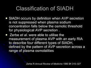 Classification of SIADH  SIADH occurs by definition when AVP secretion is not suppressed when plasma sodium concentration falls below the osmotic threshold for physiological AVP secretion .  Zerbe  et al . were able to utilise the measurement of plasma AVP with an early RIA to describe four different types of SIADH, defined by the pattern of AVP secretion across a range of plasma osmolalities  Zerbe R  Annual Review of Medicine  1980  31  315–327  