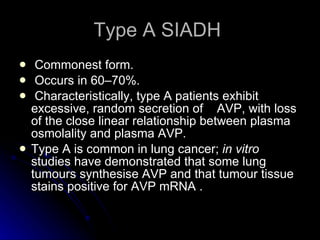 Type A SIADH  Commonest form. Occurs in 60–70%. Characteristically, type A patients exhibit excessive, random secretion of  AVP, with loss of the close linear relationship between plasma osmolality and plasma AVP.  Type A is common in lung cancer;  in vitro  studies have demonstrated that some lung tumours synthesise AVP and that tumour tissue stains positive for AVP mRNA .  