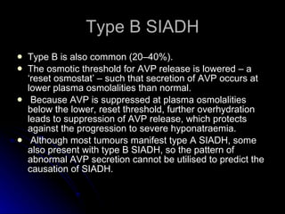 Type B SIADH Type B is also common (20–40%).  The osmotic threshold for AVP release is lowered – a ‘reset osmostat’ – such that secretion of AVP occurs at lower plasma osmolalities than normal. Because AVP is suppressed at plasma osmolalities below the lower, reset threshold, further overhydration leads to suppression of AVP release, which protects against the progression to severe hyponatraemia. Although most tumours manifest type A SIADH, some also present with type B SIADH, so the pattern of abnormal AVP secretion cannot be utilised to predict the causation of SIADH.  