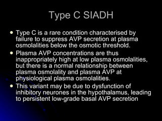 Type C SIADH Type C is a rare condition characterised by failure to suppress AVP secretion at plasma osmolalities below the osmotic threshold.  Plasma AVP concentrations are thus inappropriately high at low plasma osmolalities, but there is a normal relationship between plasma osmolality and plasma AVP at physiological plasma osmolalities.  This variant may be due to dysfunction of inhibitory neurones in the hypothalamus, leading to persistent low-grade basal AVP secretion  