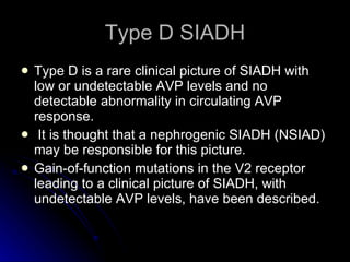 Type D SIADH Type D is a rare clinical picture of SIADH with low or undetectable AVP levels and no detectable abnormality in circulating AVP response. It is thought that a nephrogenic SIADH (NSIAD) may be responsible for this picture.  Gain-of-function mutations in the V2 receptor leading to a clinical picture of SIADH, with undetectable AVP levels, have been described. 