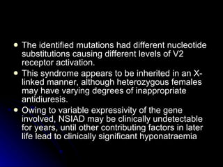 The identified mutations had different nucleotide substitutions causing different levels of V2 receptor activation.  This syndrome appears to be inherited in an X-linked manner, although heterozygous females may have varying degrees of inappropriate antidiuresis.  Owing to variable expressivity of the gene involved, NSIAD may be clinically undetectable for years, until other contributing factors in later life lead to clinically significant hyponatraemia  
