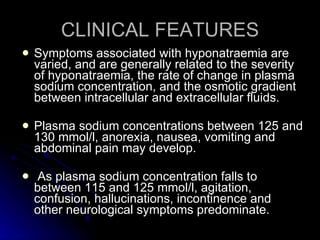 CLINICAL FEATURES Symptoms associated with hyponatraemia are varied, and are generally related to the severity of hyponatraemia, the rate of change in plasma sodium concentration, and the osmotic gradient between intracellular and extracellular fluids.  Plasma sodium concentrations between 125 and 130 mmol/l, anorexia, nausea, vomiting and abdominal pain may develop. As plasma sodium concentration falls to between 115 and 125 mmol/l, agitation, confusion, hallucinations, incontinence and  other neurological symptoms predominate. 