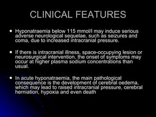CLINICAL FEATURES Hyponatraemia below 115 mmol/l may induce serious adverse neurological sequelae, such as seizures and coma, due to increased intracranial pressure. If there is intracranial illness, space-occupying lesion or neurosurgical intervention, the onset of symptoms may occur at higher plasma sodium concentrations than usual.  In acute hyponatraemia, the main pathological consequence is the development of cerebral oedema, which may lead to raised intracranial pressure, cerebral herniation, hypoxia and even death  