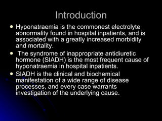 Introduction Hyponatraemia is the commonest electrolyte abnormality found in hospital inpatients, and is associated with a greatly increased morbidity and mortality. The syndrome of inappropriate antidiuretic hormone (SIADH) is the most frequent cause of hyponatraemia in hospital inpatients.  SIADH is the clinical and biochemical manifestation of a wide range of disease processes, and every case warrants investigation of the underlying cause. 