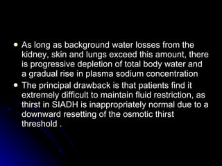 As long as background water losses from the kidney, skin and lungs exceed this amount, there is progressive depletion of total body water and a gradual rise in plasma sodium concentration  The principal drawback is that patients find it extremely difficult to maintain fluid restriction, as thirst in SIADH is inappropriately normal due to a downward resetting of the osmotic thirst threshold . 