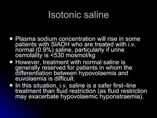 Isotonic saline Plasma sodium concentration will rise in some patients with SIADH who are treated with i.v. normal (0.9%) saline, particularly if urine osmolality is <530 mosmol/kg  However, treatment with normal saline is generally reserved for patients in whom the differentiation between hypovolaemia and euvolaemia is difficult. In this situation, i.v. saline is a safer first–line treatment than fluid restriction (as fluid restriction may exacerbate hypovolaemic hyponatraemia).  