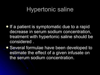 Hypertonic saline If a patient is symptomatic due to a rapid decrease in serum sodium concentration, treatment with hypertonic saline should be considered . Several formulae have been developed to estimate the effect of a given infusate on the serum sodium concentration.  
