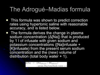 The Adrogué–Madias formula This formula was shown to predict correction rates using hypertonic saline with reasonable accuracy, and is listed below. The formula derives the change in plasma sodium concentration (Δ[Na]) that is produced by 1 l of infusate with given sodium and potassium concentrations ([Na]infusate + [K]infusate) from the present serum sodium concentration and the (new) volume of distribution (total body water + 1).  