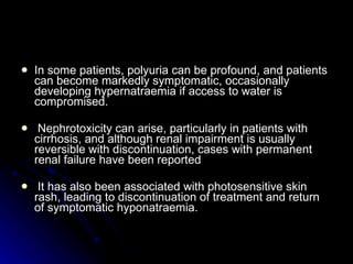 In some patients, polyuria can be profound, and patients can become markedly symptomatic, occasionally developing hypernatraemia if access to water is compromised. Nephrotoxicity can arise, particularly in patients with cirrhosis, and although renal impairment is usually reversible with discontinuation, cases with permanent renal failure have been reported  It has also been associated with photosensitive skin rash, leading to discontinuation of treatment and return of symptomatic hyponatraemia.  