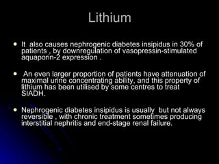 Lithium It  also causes nephrogenic diabetes insipidus in 30% of patients , by downregulation of vasopressin-stimulated aquaporin-2 expression . An even larger proportion of patients have attenuation of maximal urine concentrating ability, and this property of lithium has been utilised by some centres to treat SIADH. Nephrogenic diabetes insipidus is usually  but not always reversible , with chronic treatment sometimes producing interstitial nephritis and end-stage renal failure. 