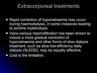 Extracorporeal treatments Rapid correction of hyponatraemia may occur during haemodialysis, in some instances leading to pontine myelinolysis.  Veno-venous haemofiltration has been shown to induce a more gradual correction of hyponatraemia and other forms of slow dialysis treatment, such as slow low-efficiency daily dialysis (SLEDD), may be equally effective. Cost is the limitation. 