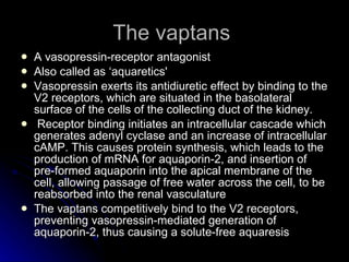 The vaptans  A vasopressin-receptor antagonist  Also called as ‘ aquaretics' Vasopressin exerts its antidiuretic effect by binding to the V2 receptors, which are situated in the basolateral surface of the cells of the collecting duct of the kidney. Receptor binding initiates an intracellular cascade which generates adenyl cyclase and an increase of intracellular cAMP. This causes protein synthesis, which leads to the production of mRNA for aquaporin-2, and insertion of pre-formed aquaporin into the apical membrane of the cell, allowing passage of free water across the cell, to be reabsorbed into the renal vasculature  The vaptans competitively bind to the V2 receptors, preventing vasopressin-mediated generation of aquaporin-2, thus causing a solute-free aquaresis  