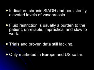 Indicaton- chronic SIADH and persistently elevated levels of vasopressin . Fluid restriction is usually a burden to the patient, unreliable, impractical and slow to work. Trials and proven data still lacking. Only marketed in Europe and US so far. 