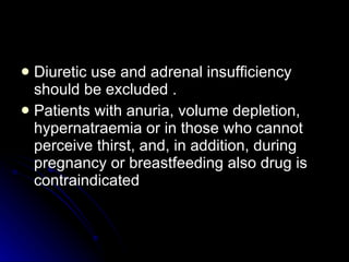 Diuretic use and adrenal insufficiency should be excluded . Patients with anuria, volume depletion, hypernatraemia or in those who cannot perceive thirst, and, in addition, during pregnancy or breastfeeding also drug is contraindicated 