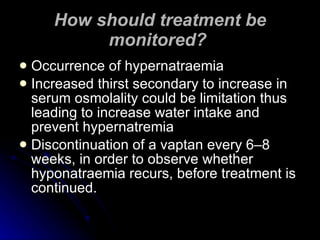 How should treatment be monitored?   Occurrence of hypernatraemia  Increased thirst secondary to increase in serum osmolality could be limitation thus leading to increase water intake and prevent hypernatremia Discontinuation of a vaptan every 6–8 weeks, in order to observe whether hyponatraemia recurs, before treatment is continued.  