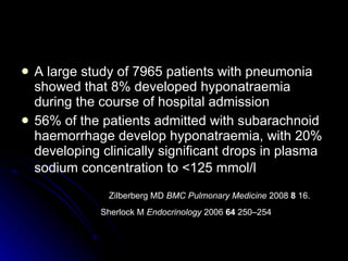 A large study of 7965 patients with pneumonia showed that 8% developed hyponatraemia during the course of hospital admission  56% of the patients admitted with subarachnoid haemorrhage develop hyponatraemia, with 20% developing clinically significant drops in plasma sodium concentration to <125 mmol/l   Zilberberg MD  BMC Pulmonary Medicine  2008  8  16. Sherlock M  Endocrinology  2006  64  250–254  