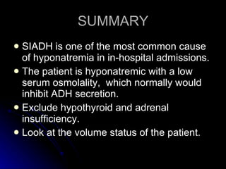 SUMMARY SIADH is one of the most common cause of hyponatremia in in-hospital admissions. The patient is hyponatremic with a low serum osmolality,  which normally would inhibit ADH secretion. Exclude hypothyroid and adrenal insufficiency. Look at the volume status of the patient. 